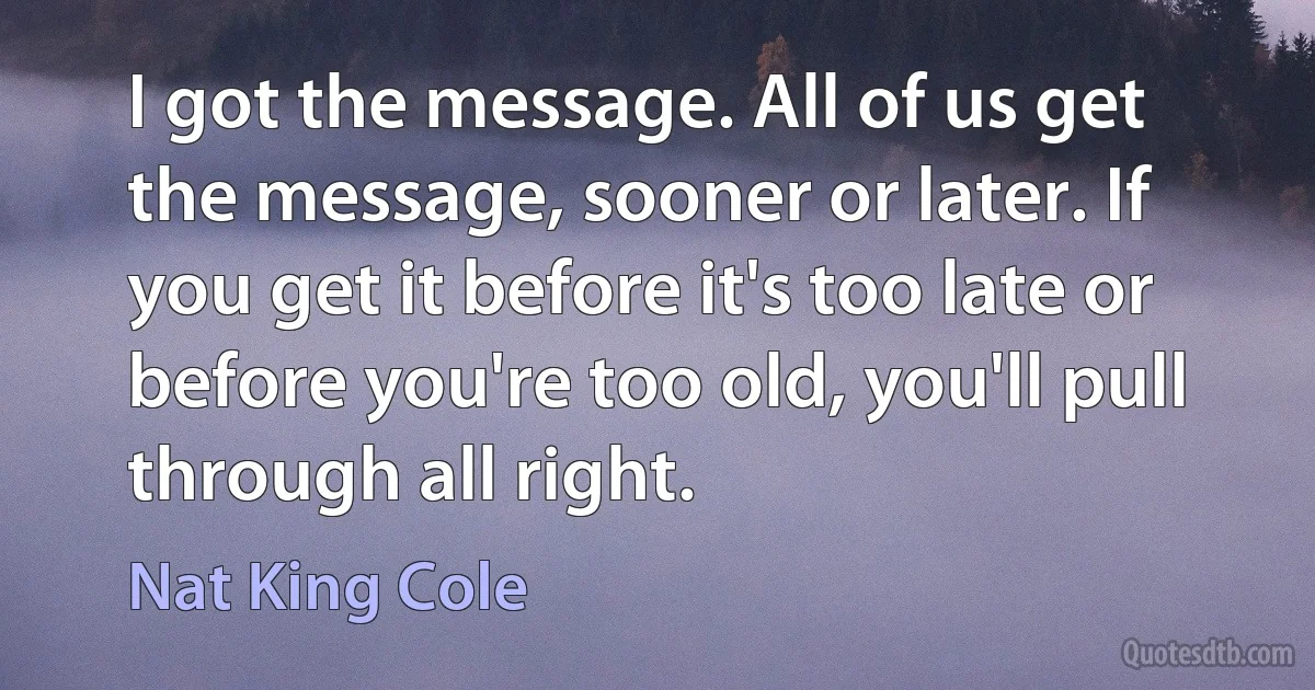 I got the message. All of us get the message, sooner or later. If you get it before it's too late or before you're too old, you'll pull through all right. (Nat King Cole)