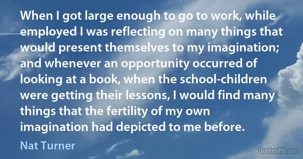 When I got large enough to go to work, while employed I was reflecting on many things that would present themselves to my imagination; and whenever an opportunity occurred of looking at a book, when the school-children were getting their lessons, I would find many things that the fertility of my own imagination had depicted to me before. (Nat Turner)