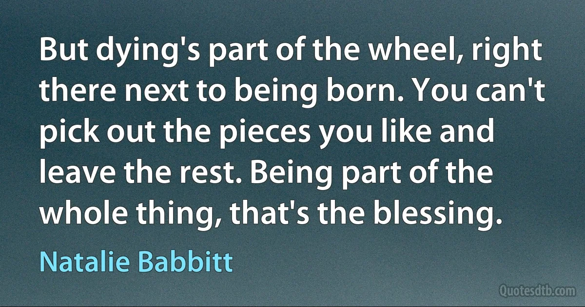 But dying's part of the wheel, right there next to being born. You can't pick out the pieces you like and leave the rest. Being part of the whole thing, that's the blessing. (Natalie Babbitt)