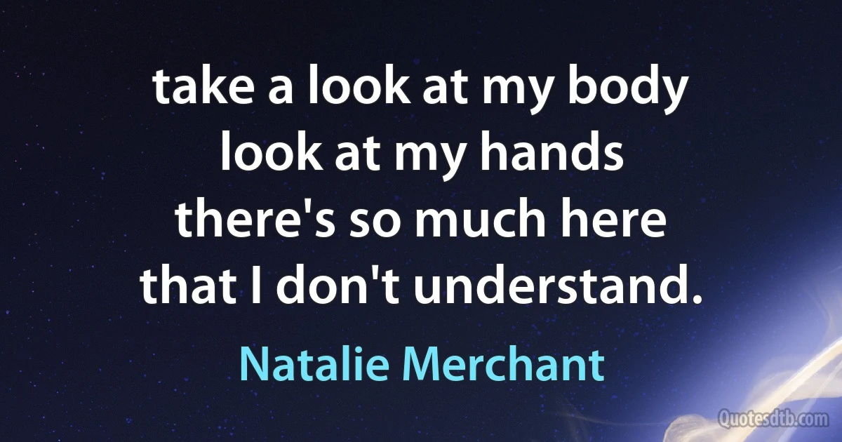 take a look at my body
look at my hands
there's so much here
that I don't understand. (Natalie Merchant)