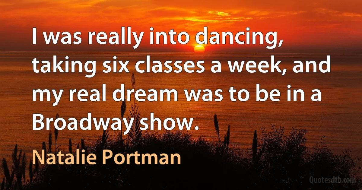 I was really into dancing, taking six classes a week, and my real dream was to be in a Broadway show. (Natalie Portman)