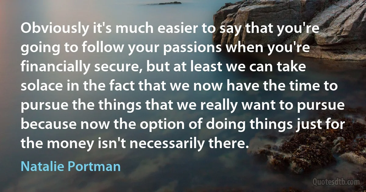 Obviously it's much easier to say that you're going to follow your passions when you're financially secure, but at least we can take solace in the fact that we now have the time to pursue the things that we really want to pursue because now the option of doing things just for the money isn't necessarily there. (Natalie Portman)