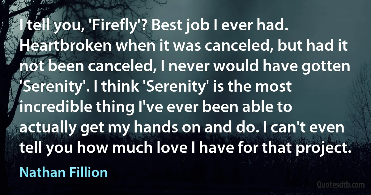 I tell you, 'Firefly'? Best job I ever had. Heartbroken when it was canceled, but had it not been canceled, I never would have gotten 'Serenity'. I think 'Serenity' is the most incredible thing I've ever been able to actually get my hands on and do. I can't even tell you how much love I have for that project. (Nathan Fillion)