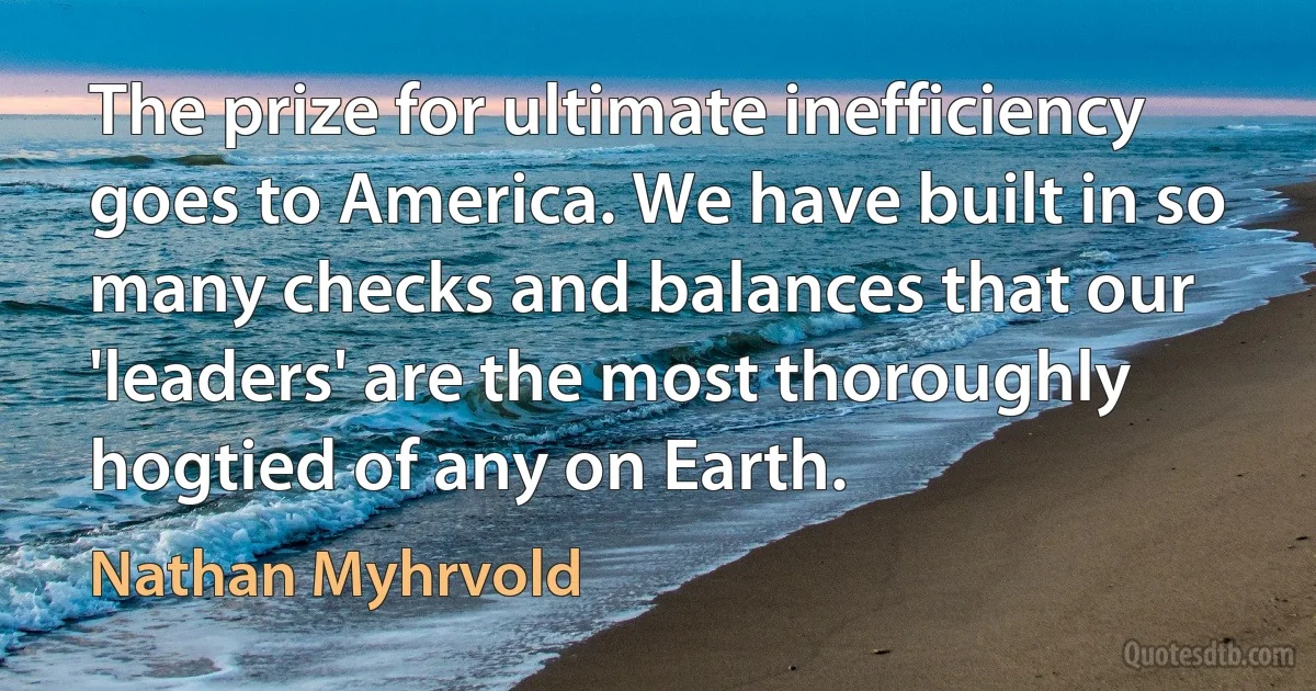 The prize for ultimate inefficiency goes to America. We have built in so many checks and balances that our 'leaders' are the most thoroughly hogtied of any on Earth. (Nathan Myhrvold)