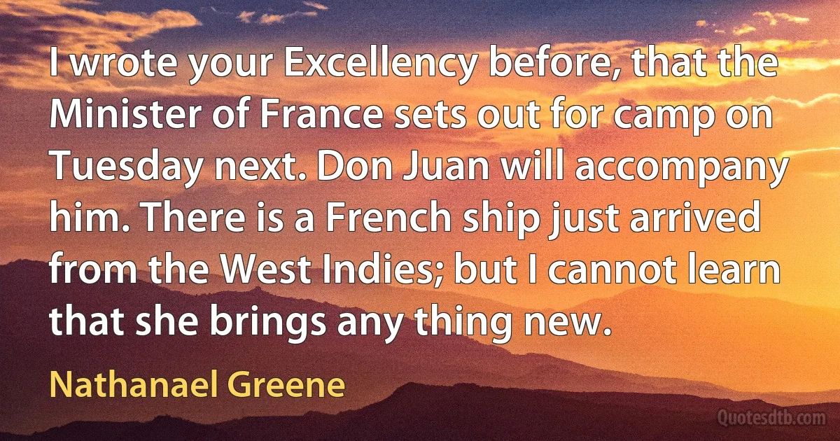 I wrote your Excellency before, that the Minister of France sets out for camp on Tuesday next. Don Juan will accompany him. There is a French ship just arrived from the West Indies; but I cannot learn that she brings any thing new. (Nathanael Greene)