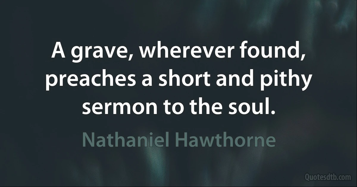 A grave, wherever found, preaches a short and pithy sermon to the soul. (Nathaniel Hawthorne)