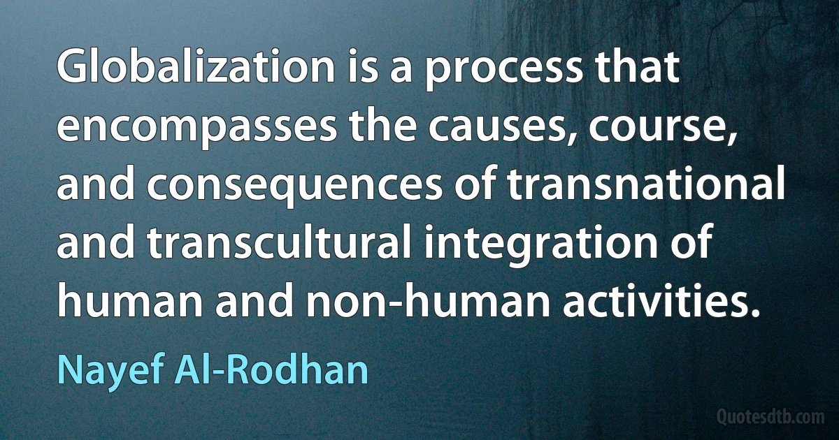 Globalization is a process that encompasses the causes, course, and consequences of transnational and transcultural integration of human and non-human activities. (Nayef Al-Rodhan)