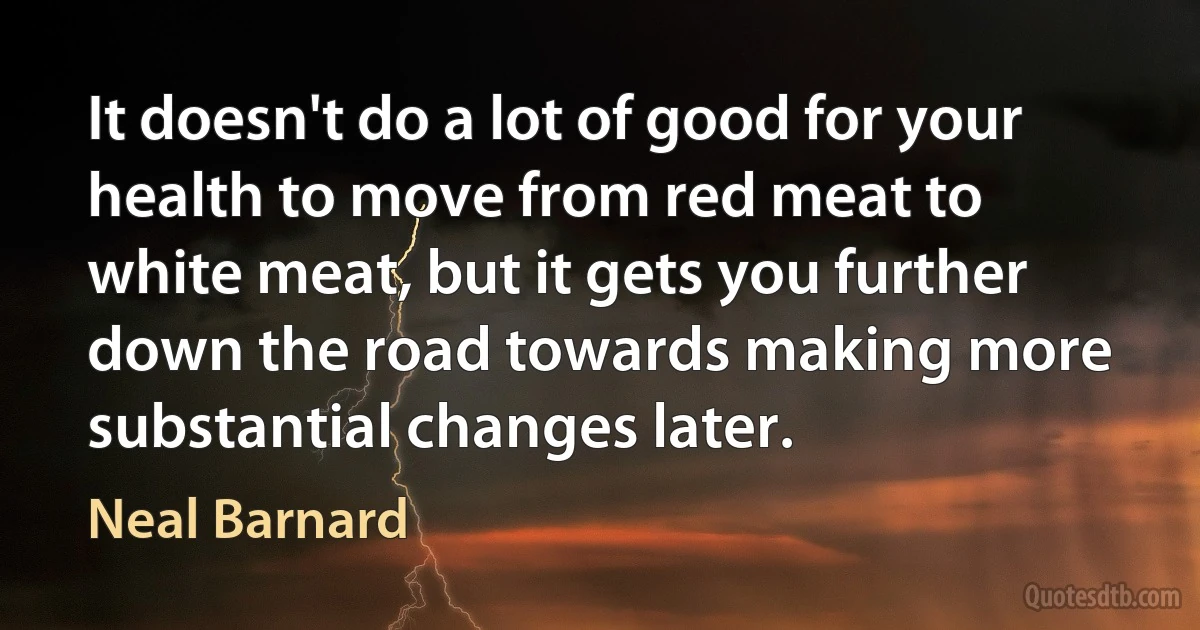 It doesn't do a lot of good for your health to move from red meat to white meat, but it gets you further down the road towards making more substantial changes later. (Neal Barnard)