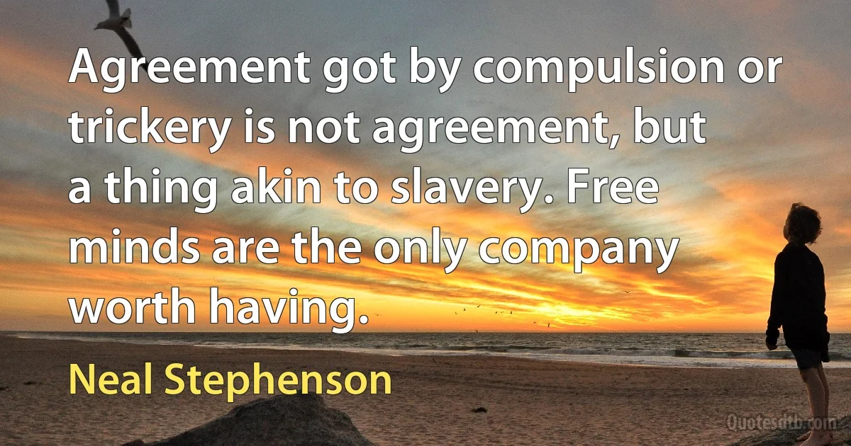 Agreement got by compulsion or trickery is not agreement, but a thing akin to slavery. Free minds are the only company worth having. (Neal Stephenson)