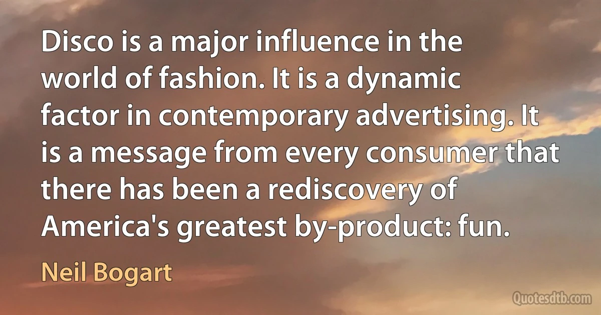 Disco is a major influence in the world of fashion. It is a dynamic factor in contemporary advertising. It is a message from every consumer that there has been a rediscovery of America's greatest by-product: fun. (Neil Bogart)