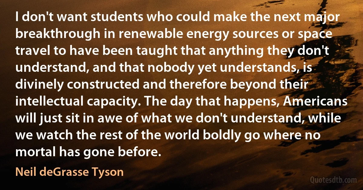 I don't want students who could make the next major breakthrough in renewable energy sources or space travel to have been taught that anything they don't understand, and that nobody yet understands, is divinely constructed and therefore beyond their intellectual capacity. The day that happens, Americans will just sit in awe of what we don't understand, while we watch the rest of the world boldly go where no mortal has gone before. (Neil deGrasse Tyson)