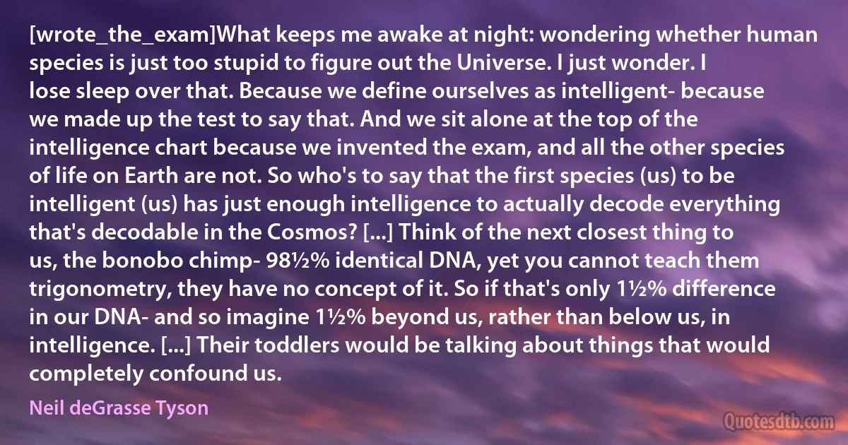 [wrote_the_exam]What keeps me awake at night: wondering whether human species is just too stupid to figure out the Universe. I just wonder. I lose sleep over that. Because we define ourselves as intelligent- because we made up the test to say that. And we sit alone at the top of the intelligence chart because we invented the exam, and all the other species of life on Earth are not. So who's to say that the first species (us) to be intelligent (us) has just enough intelligence to actually decode everything that's decodable in the Cosmos? [...] Think of the next closest thing to us, the bonobo chimp- 98½% identical DNA, yet you cannot teach them trigonometry, they have no concept of it. So if that's only 1½% difference in our DNA- and so imagine 1½% beyond us, rather than below us, in intelligence. [...] Their toddlers would be talking about things that would completely confound us. (Neil deGrasse Tyson)