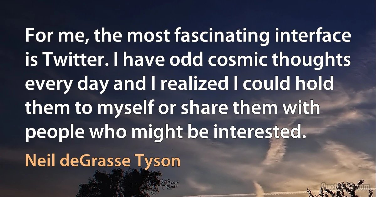 For me, the most fascinating interface is Twitter. I have odd cosmic thoughts every day and I realized I could hold them to myself or share them with people who might be interested. (Neil deGrasse Tyson)