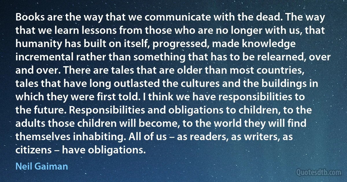 Books are the way that we communicate with the dead. The way that we learn lessons from those who are no longer with us, that humanity has built on itself, progressed, made knowledge incremental rather than something that has to be relearned, over and over. There are tales that are older than most countries, tales that have long outlasted the cultures and the buildings in which they were first told. I think we have responsibilities to the future. Responsibilities and obligations to children, to the adults those children will become, to the world they will find themselves inhabiting. All of us – as readers, as writers, as citizens – have obligations. (Neil Gaiman)