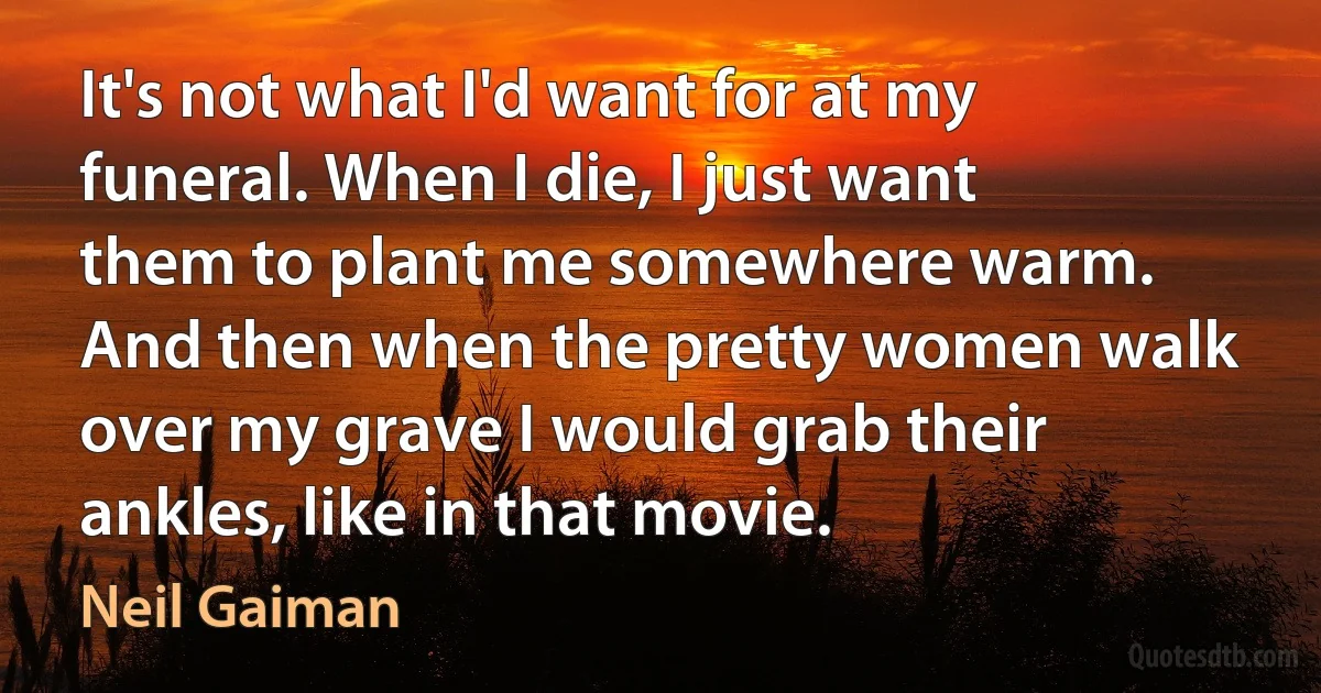 It's not what I'd want for at my funeral. When I die, I just want them to plant me somewhere warm. And then when the pretty women walk over my grave I would grab their ankles, like in that movie. (Neil Gaiman)