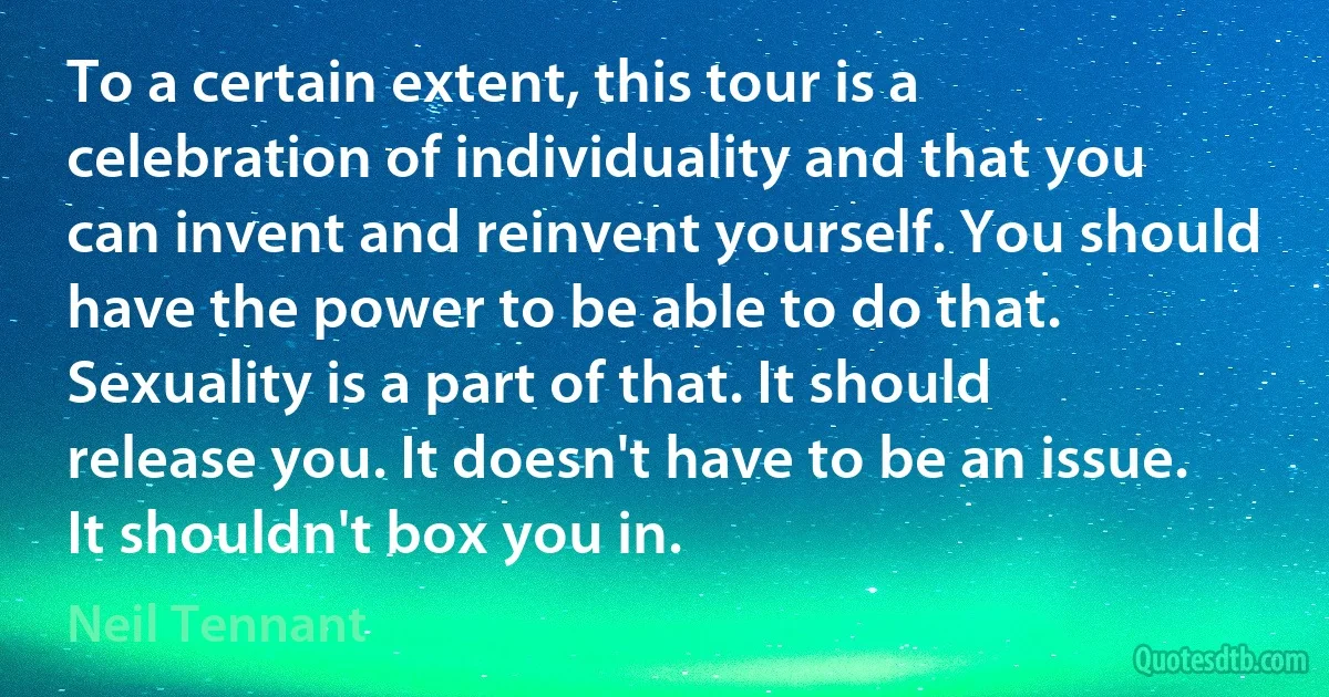 To a certain extent, this tour is a celebration of individuality and that you can invent and reinvent yourself. You should have the power to be able to do that. Sexuality is a part of that. It should release you. It doesn't have to be an issue. It shouldn't box you in. (Neil Tennant)