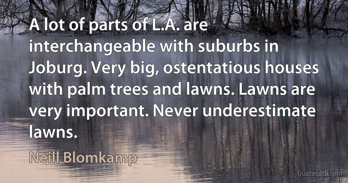 A lot of parts of L.A. are interchangeable with suburbs in Joburg. Very big, ostentatious houses with palm trees and lawns. Lawns are very important. Never underestimate lawns. (Neill Blomkamp)