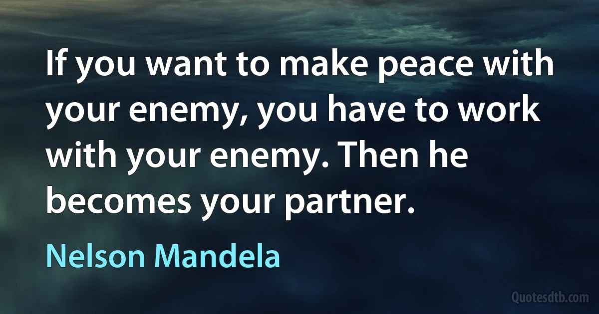 If you want to make peace with your enemy, you have to work with your enemy. Then he becomes your partner. (Nelson Mandela)