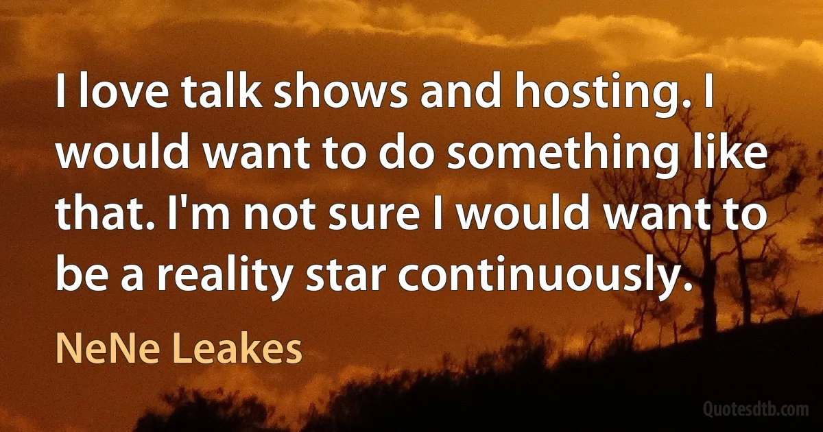 I love talk shows and hosting. I would want to do something like that. I'm not sure I would want to be a reality star continuously. (NeNe Leakes)