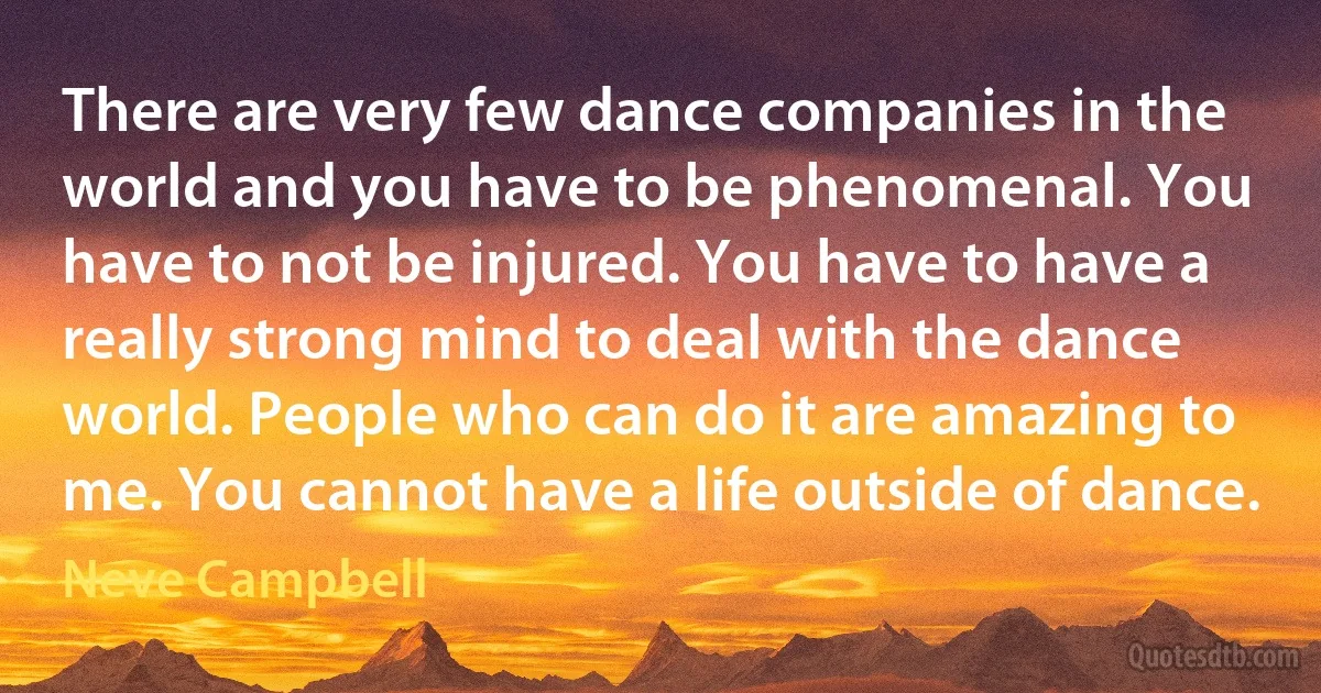 There are very few dance companies in the world and you have to be phenomenal. You have to not be injured. You have to have a really strong mind to deal with the dance world. People who can do it are amazing to me. You cannot have a life outside of dance. (Neve Campbell)