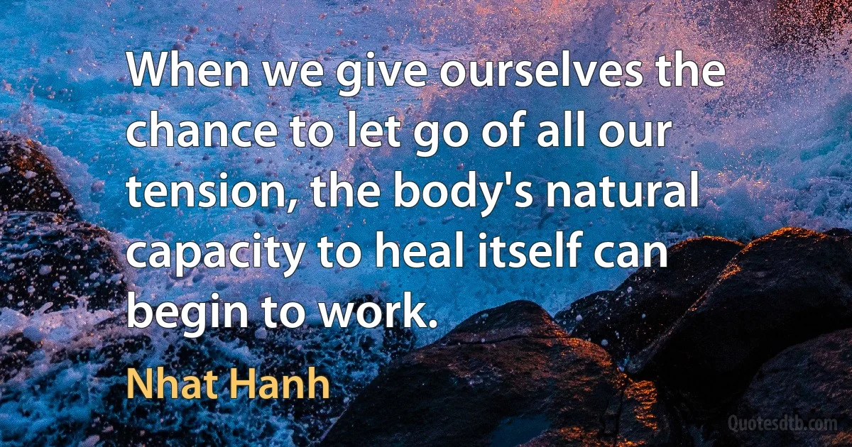 When we give ourselves the chance to let go of all our tension, the body's natural capacity to heal itself can begin to work. (Nhat Hanh)