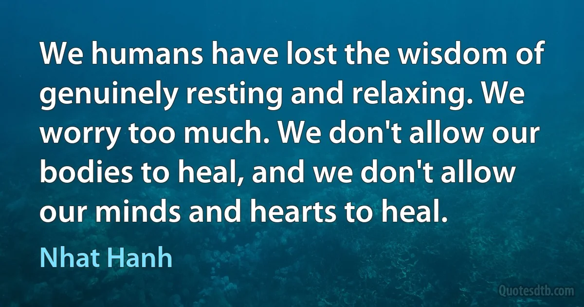 We humans have lost the wisdom of genuinely resting and relaxing. We worry too much. We don't allow our bodies to heal, and we don't allow our minds and hearts to heal. (Nhat Hanh)