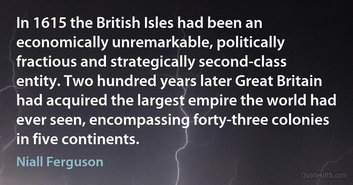 In 1615 the British Isles had been an economically unremarkable, politically fractious and strategically second-class entity. Two hundred years later Great Britain had acquired the largest empire the world had ever seen, encompassing forty-three colonies in five continents. (Niall Ferguson)