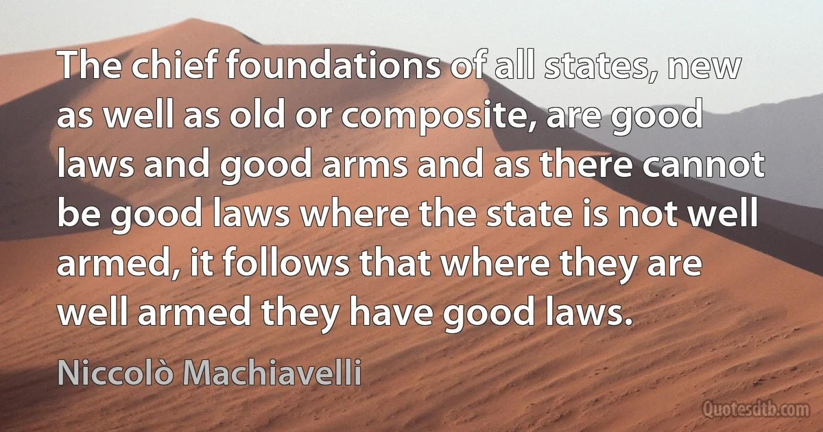 The chief foundations of all states, new as well as old or composite, are good laws and good arms and as there cannot be good laws where the state is not well armed, it follows that where they are well armed they have good laws. (Niccolò Machiavelli)