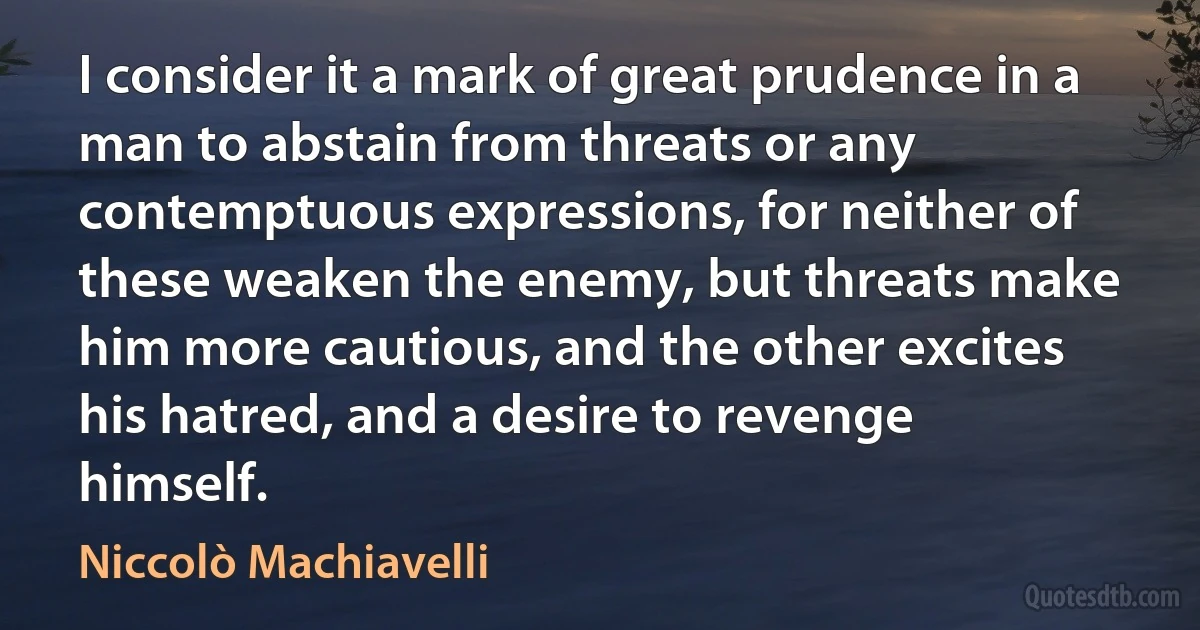 I consider it a mark of great prudence in a man to abstain from threats or any contemptuous expressions, for neither of these weaken the enemy, but threats make him more cautious, and the other excites his hatred, and a desire to revenge himself. (Niccolò Machiavelli)