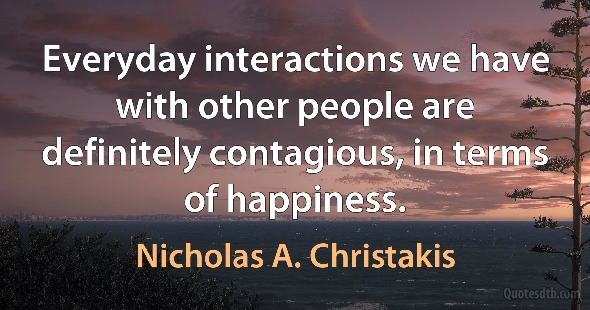 Everyday interactions we have with other people are definitely contagious, in terms of happiness. (Nicholas A. Christakis)