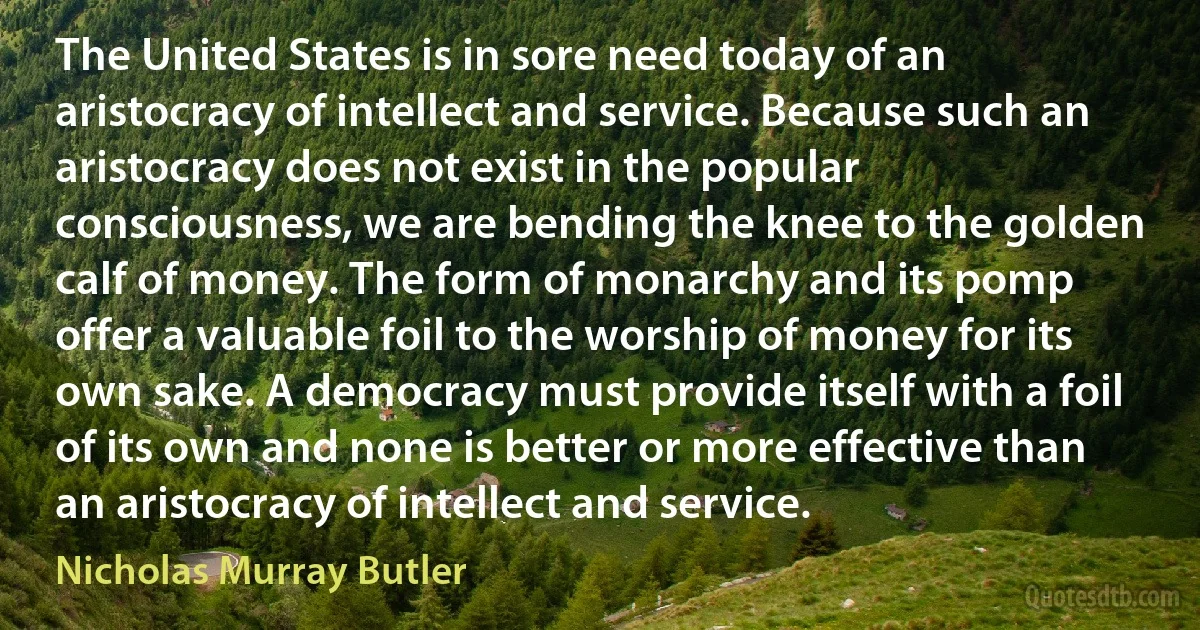 The United States is in sore need today of an aristocracy of intellect and service. Because such an aristocracy does not exist in the popular consciousness, we are bending the knee to the golden calf of money. The form of monarchy and its pomp offer a valuable foil to the worship of money for its own sake. A democracy must provide itself with a foil of its own and none is better or more effective than an aristocracy of intellect and service. (Nicholas Murray Butler)