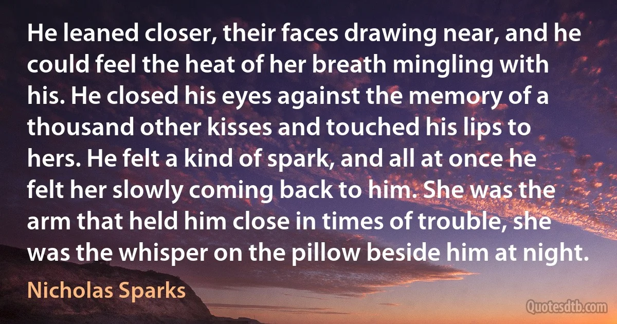 He leaned closer, their faces drawing near, and he could feel the heat of her breath mingling with his. He closed his eyes against the memory of a thousand other kisses and touched his lips to hers. He felt a kind of spark, and all at once he felt her slowly coming back to him. She was the arm that held him close in times of trouble, she was the whisper on the pillow beside him at night. (Nicholas Sparks)