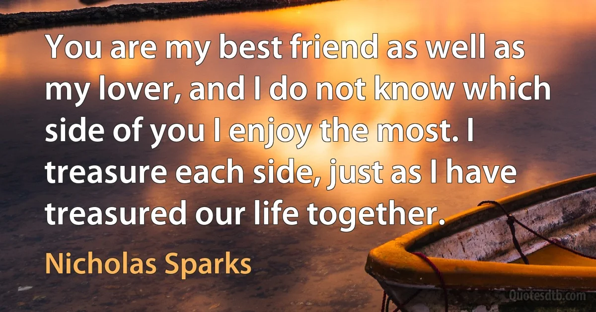 You are my best friend as well as my lover, and I do not know which side of you I enjoy the most. I treasure each side, just as I have treasured our life together. (Nicholas Sparks)