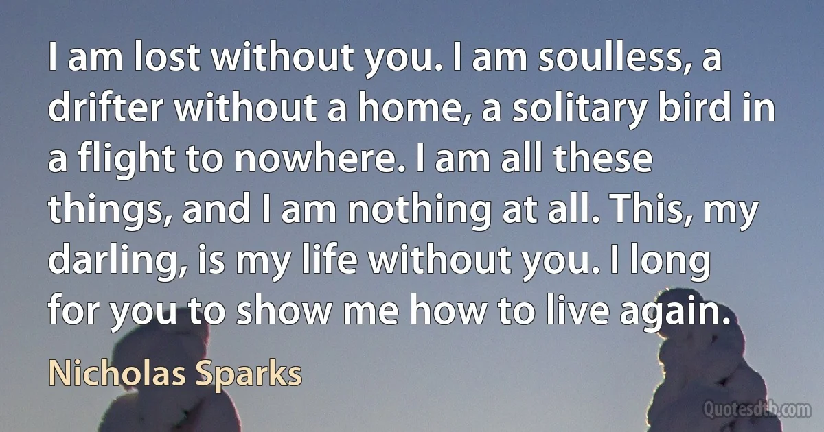 I am lost without you. I am soulless, a drifter without a home, a solitary bird in a flight to nowhere. I am all these things, and I am nothing at all. This, my darling, is my life without you. I long for you to show me how to live again. (Nicholas Sparks)