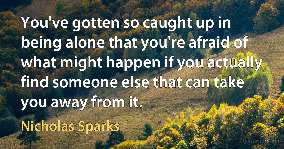 You've gotten so caught up in being alone that you're afraid of what might happen if you actually find someone else that can take you away from it. (Nicholas Sparks)