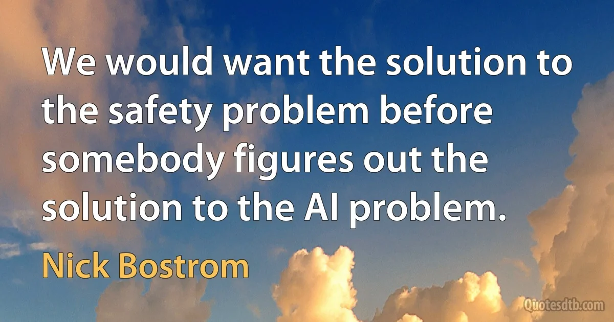 We would want the solution to the safety problem before somebody figures out the solution to the AI problem. (Nick Bostrom)