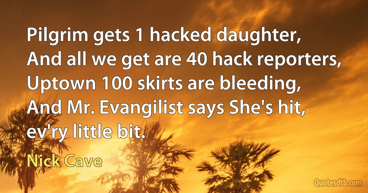 Pilgrim gets 1 hacked daughter,
And all we get are 40 hack reporters,
Uptown 100 skirts are bleeding,
And Mr. Evangilist says She's hit, ev'ry little bit. (Nick Cave)