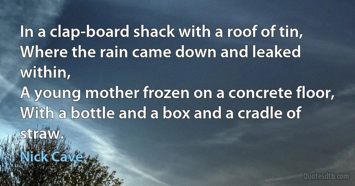 In a clap-board shack with a roof of tin,
Where the rain came down and leaked within,
A young mother frozen on a concrete floor,
With a bottle and a box and a cradle of straw. (Nick Cave)