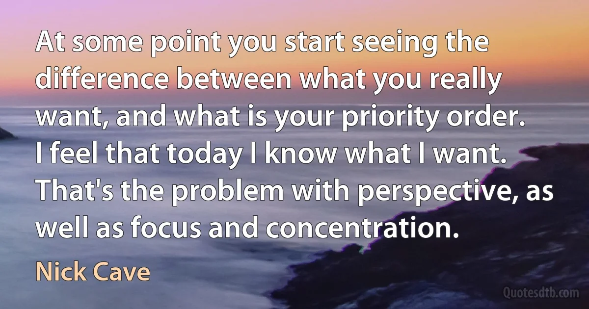 At some point you start seeing the difference between what you really want, and what is your priority order. I feel that today I know what I want. That's the problem with perspective, as well as focus and concentration. (Nick Cave)