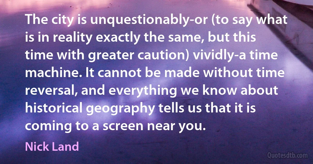 The city is unquestionably-or (to say what is in reality exactly the same, but this time with greater caution) vividly-a time machine. It cannot be made without time reversal, and everything we know about historical geography tells us that it is coming to a screen near you. (Nick Land)