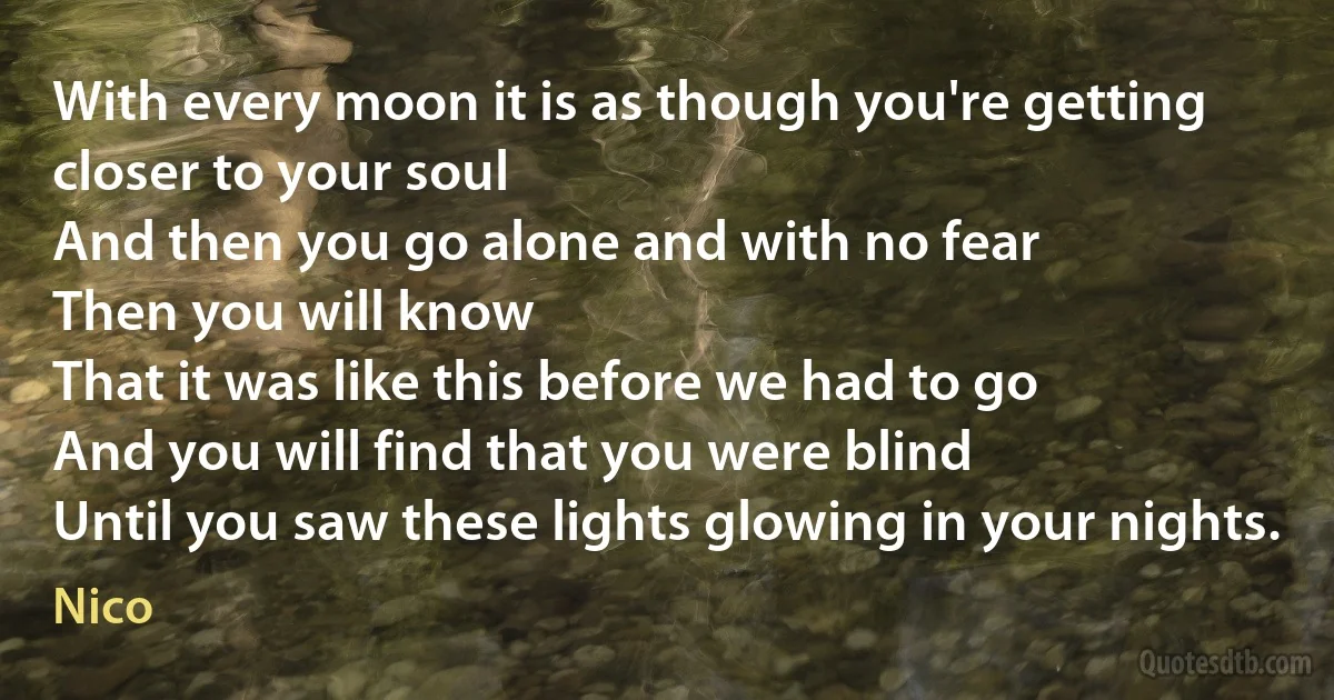 With every moon it is as though you're getting closer to your soul
And then you go alone and with no fear
Then you will know
That it was like this before we had to go
And you will find that you were blind
Until you saw these lights glowing in your nights. (Nico)