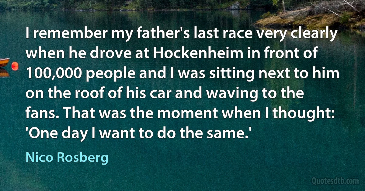 I remember my father's last race very clearly when he drove at Hockenheim in front of 100,000 people and I was sitting next to him on the roof of his car and waving to the fans. That was the moment when I thought: 'One day I want to do the same.' (Nico Rosberg)