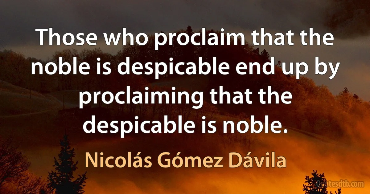 Those who proclaim that the noble is despicable end up by proclaiming that the despicable is noble. (Nicolás Gómez Dávila)