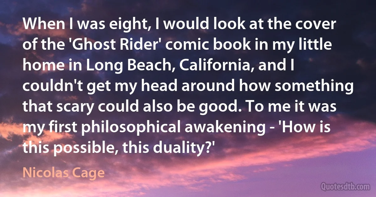 When I was eight, I would look at the cover of the 'Ghost Rider' comic book in my little home in Long Beach, California, and I couldn't get my head around how something that scary could also be good. To me it was my first philosophical awakening - 'How is this possible, this duality?' (Nicolas Cage)