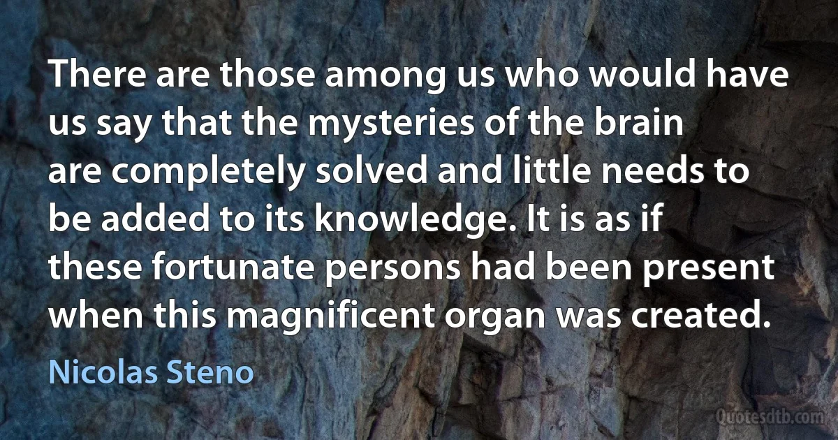 There are those among us who would have us say that the mysteries of the brain are completely solved and little needs to be added to its knowledge. It is as if these fortunate persons had been present when this magnificent organ was created. (Nicolas Steno)