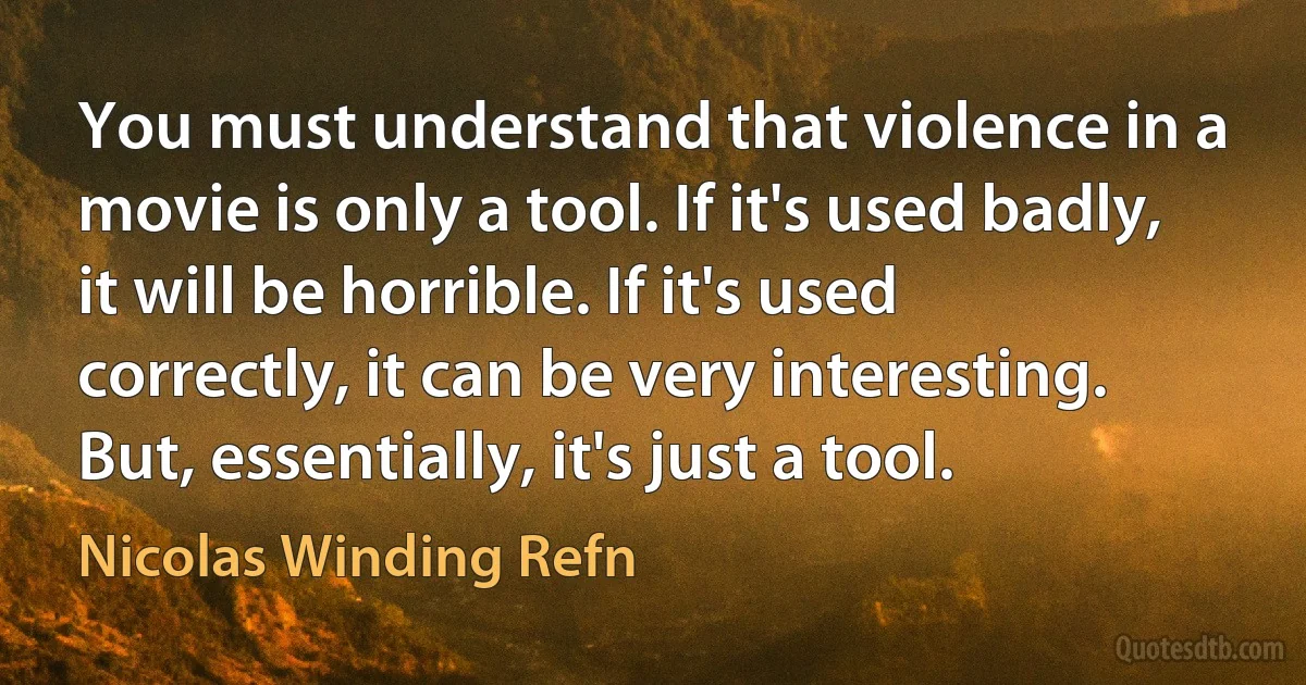 You must understand that violence in a movie is only a tool. If it's used badly, it will be horrible. If it's used correctly, it can be very interesting. But, essentially, it's just a tool. (Nicolas Winding Refn)