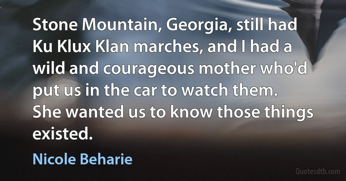 Stone Mountain, Georgia, still had Ku Klux Klan marches, and I had a wild and courageous mother who'd put us in the car to watch them. She wanted us to know those things existed. (Nicole Beharie)