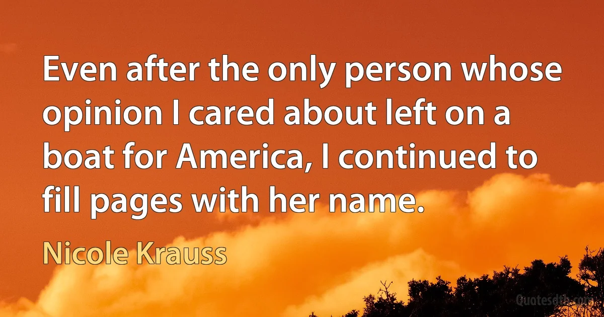 Even after the only person whose opinion I cared about left on a boat for America, I continued to fill pages with her name. (Nicole Krauss)