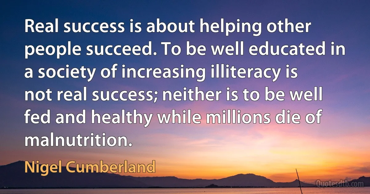 Real success is about helping other people succeed. To be well educated in a society of increasing illiteracy is not real success; neither is to be well fed and healthy while millions die of malnutrition. (Nigel Cumberland)