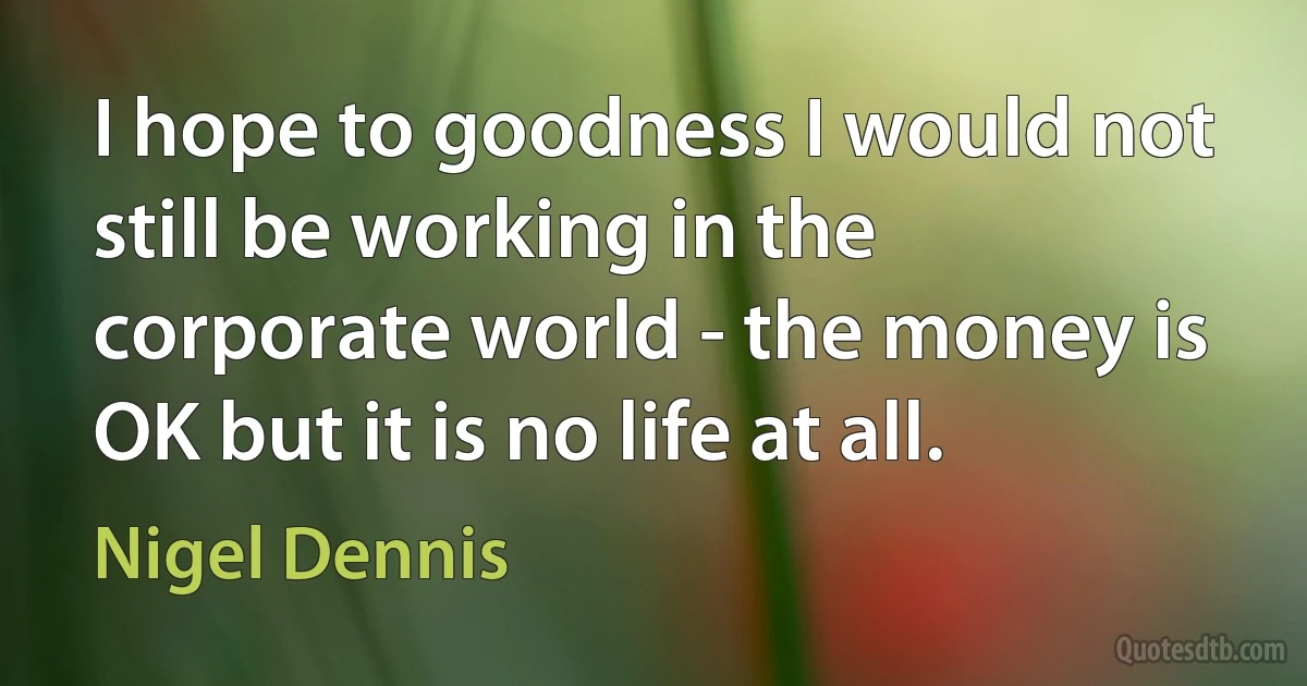 I hope to goodness I would not still be working in the corporate world - the money is OK but it is no life at all. (Nigel Dennis)